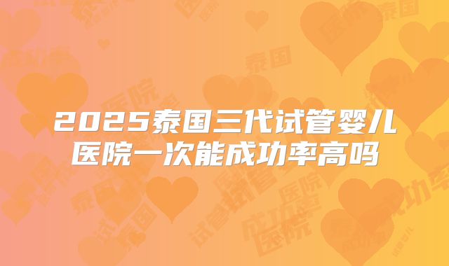 2025泰国三代试管婴儿医院一次能成功率高吗