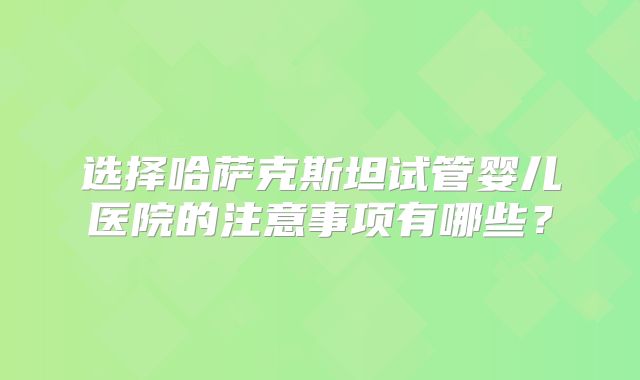 选择哈萨克斯坦试管婴儿医院的注意事项有哪些？