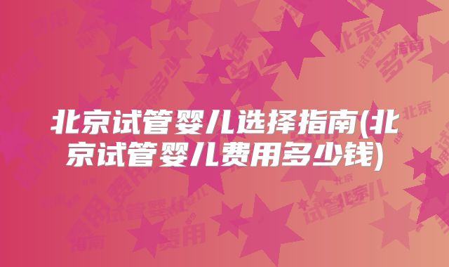 北京试管婴儿选择指南(北京试管婴儿费用多少钱)