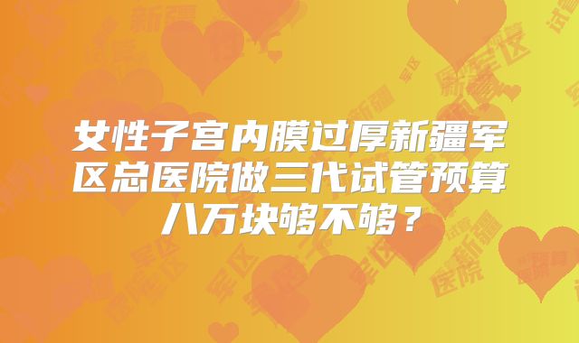 女性子宫内膜过厚新疆军区总医院做三代试管预算八万块够不够?