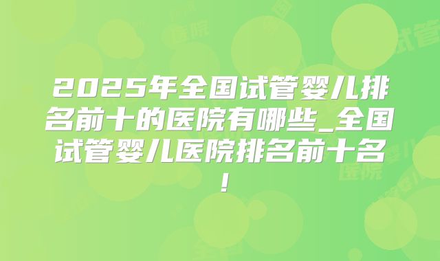 2025年全国试管婴儿排名前十的医院有哪些_全国试管婴儿医院排名前十名！