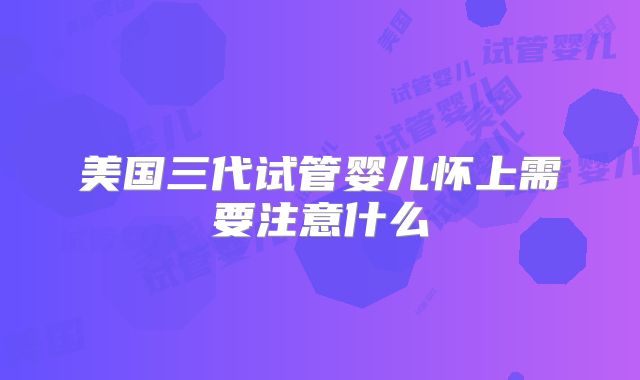 美国三代试管婴儿怀上需要注意什么