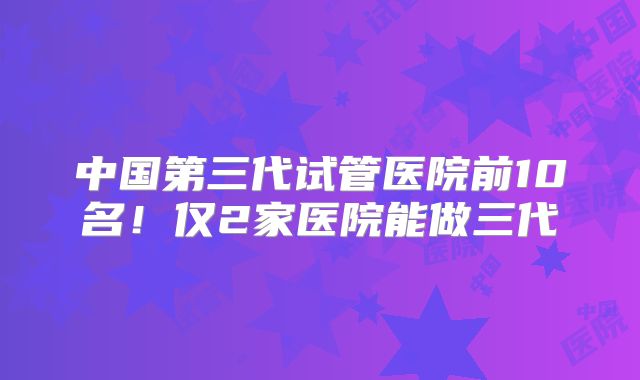 中国第三代试管医院前10名!仅2家医院能做三代