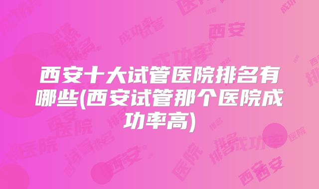 西安十大试管医院排名有哪些(西安试管那个医院成功率高)