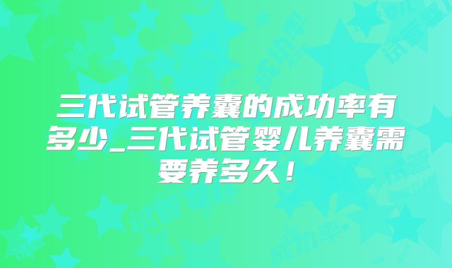 三代试管养囊的成功率有多少_三代试管婴儿养囊需要养多久!