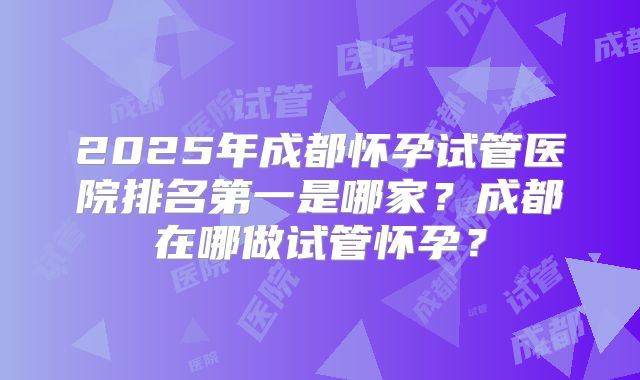 2025年成都怀孕试管医院排名第一是哪家？成都在哪做试管怀孕？