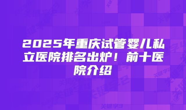 2025年重庆试管婴儿私立医院排名出炉！前十医院介绍