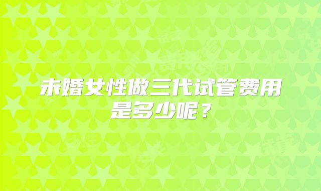 未婚女性做三代试管费用是多少呢?