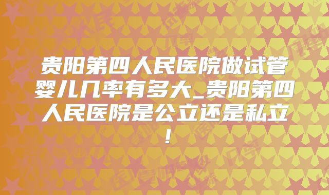 贵阳第四人民医院做试管婴儿几率有多大_贵阳第四人民医院是公立还是私立!