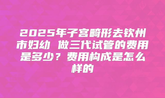 2025年子宫畸形去钦州市妇幼 做三代试管的费用是多少?费用构成是怎么样的