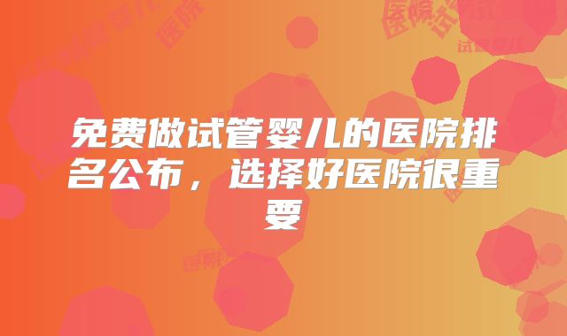 免费做试管婴儿的医院排名公布，选择好医院很重要
