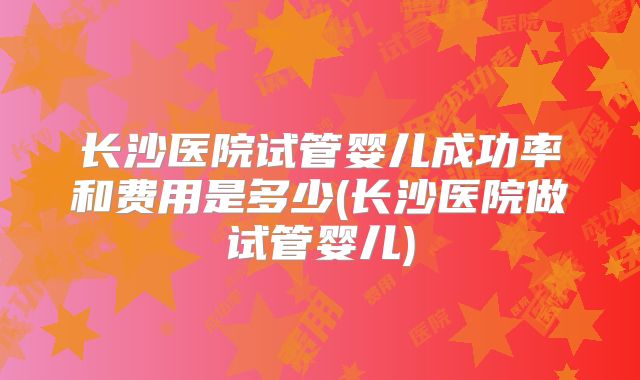 长沙医院试管婴儿成功率和费用是多少(长沙医院做试管婴儿)