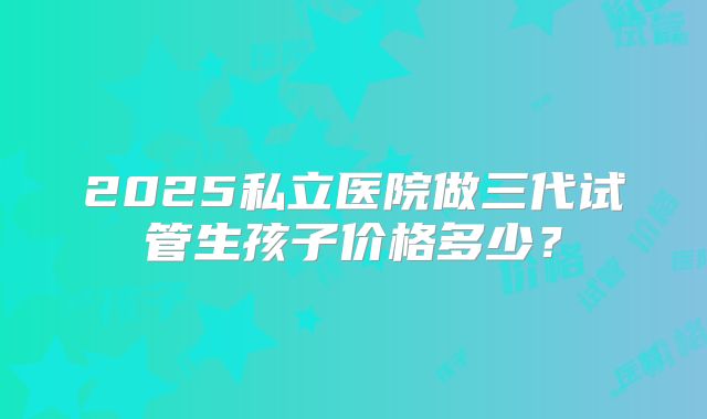 2025私立医院做三代试管生孩子价格多少？