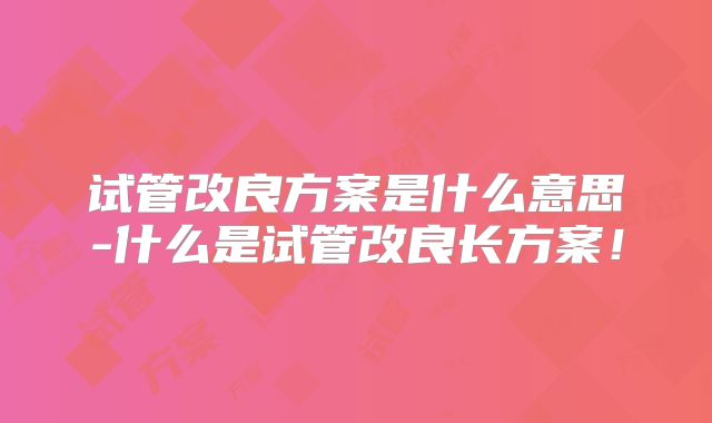 试管改良方案是什么意思-什么是试管改良长方案！