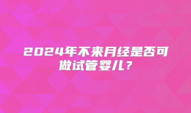 2024年不来月经是否可做试管婴儿?