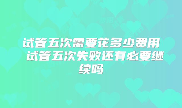试管五次需要花多少费用 试管五次失败还有必要继续吗