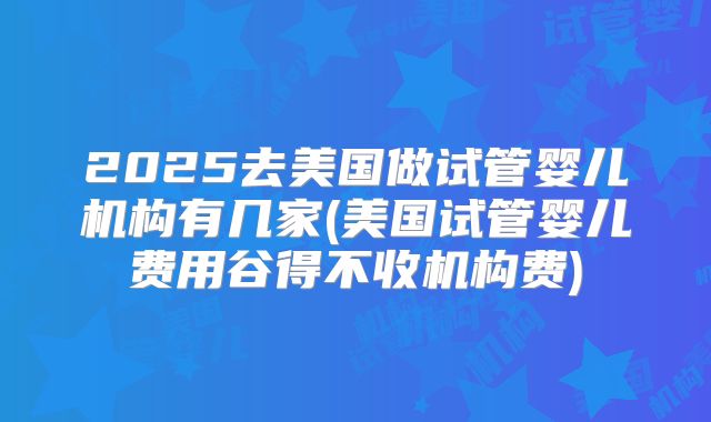 2025去美国做试管婴儿机构有几家(美国试管婴儿费用谷得不收机构费)