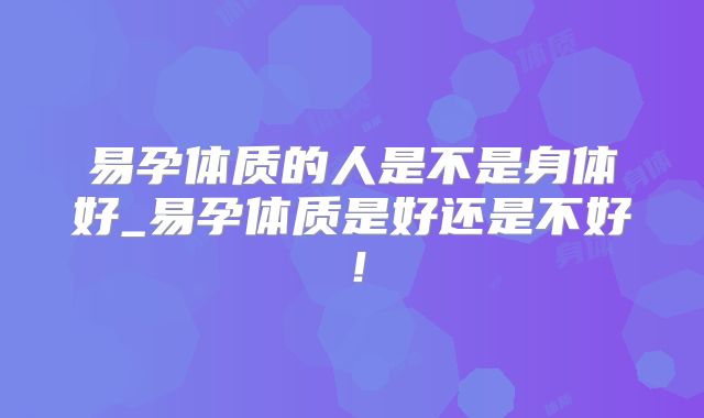 易孕体质的人是不是身体好_易孕体质是好还是不好！