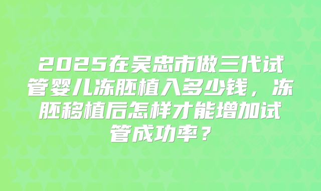 2025在吴忠市做三代试管婴儿冻胚植入多少钱,冻胚移植后怎样才能增加试管成功率?