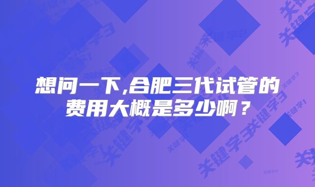 想问一下,合肥三代试管的费用大概是多少啊?