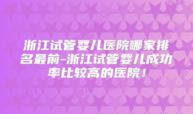 浙江试管婴儿医院哪家排名最前-浙江试管婴儿成功率比较高的医院！