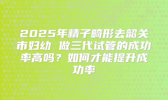2025年精子畸形去韶关市妇幼 做三代试管的成功率高吗？如何才能提升成功率