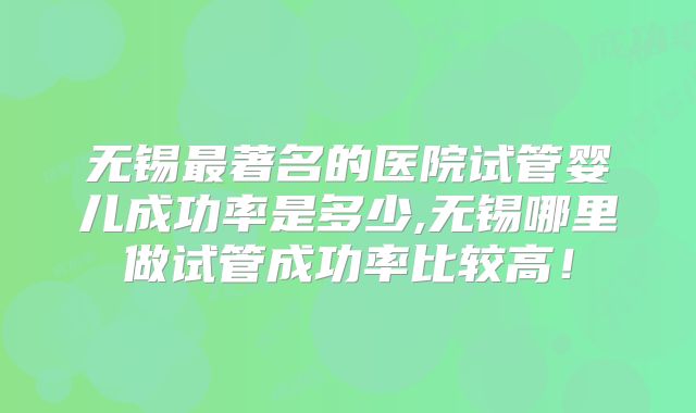 无锡最著名的医院试管婴儿成功率是多少,无锡哪里做试管成功率比较高！