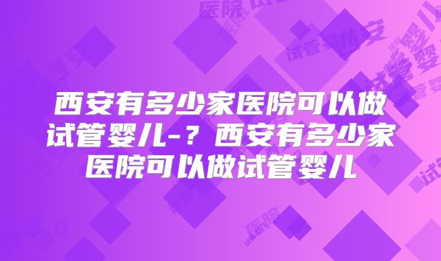 西安有多少家医院可以做试管婴儿-?西安有多少家医院可以做试管婴儿