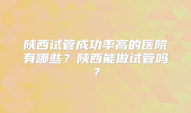 陕西试管成功率高的医院有哪些？陕西能做试管吗？