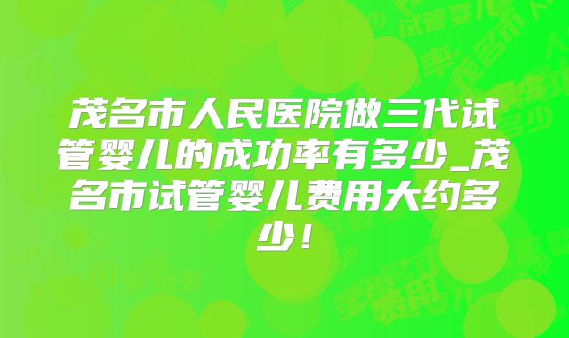 茂名市人民医院做三代试管婴儿的成功率有多少_茂名市试管婴儿费用大约多少!