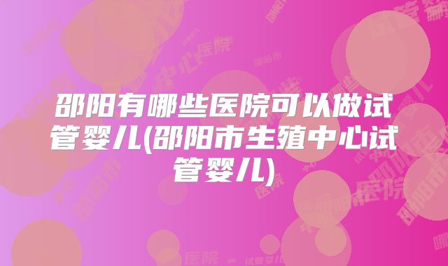 邵阳有哪些医院可以做试管婴儿(邵阳市生殖中心试管婴儿)