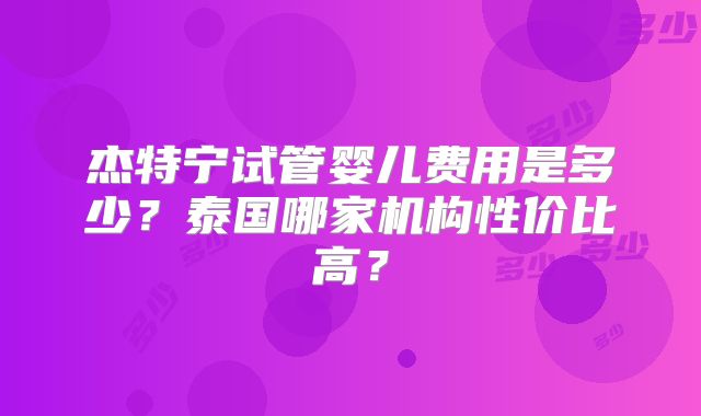 杰特宁试管婴儿费用是多少？泰国哪家机构性价比高？