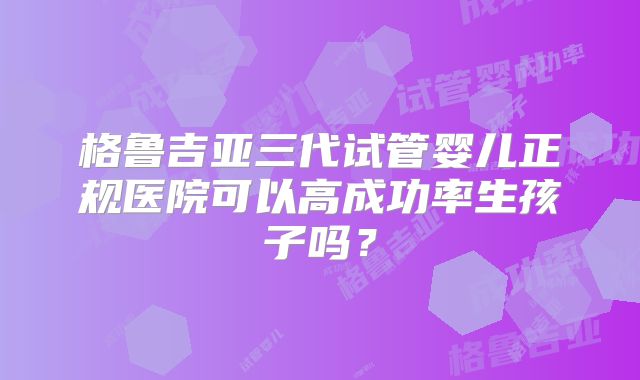 格鲁吉亚三代试管婴儿正规医院可以高成功率生孩子吗?
