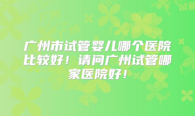 广州市试管婴儿哪个医院比较好!请问广州试管哪家医院好!
