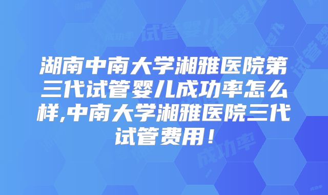 湖南中南大学湘雅医院第三代试管婴儿成功率怎么样,中南大学湘雅医院三代试管费用!