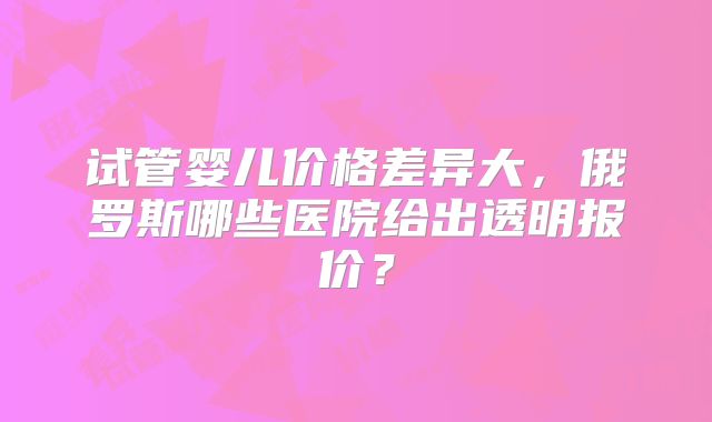 试管婴儿价格差异大,俄罗斯哪些医院给出透明报价?
