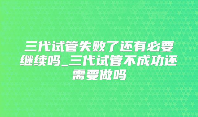 三代试管失败了还有必要继续吗_三代试管不成功还需要做吗