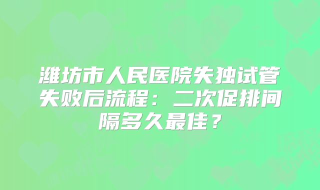 潍坊市人民医院失独试管失败后流程：二次促排间隔多久最佳？