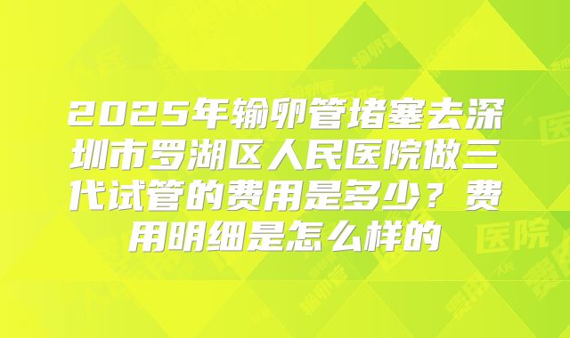 2025年输卵管堵塞去深圳市罗湖区人民医院做三代试管的费用是多少？费用明细是怎么样的