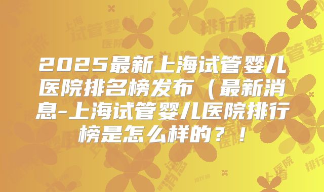 2025最新上海试管婴儿医院排名榜发布（最新消息-上海试管婴儿医院排行榜是怎么样的？！