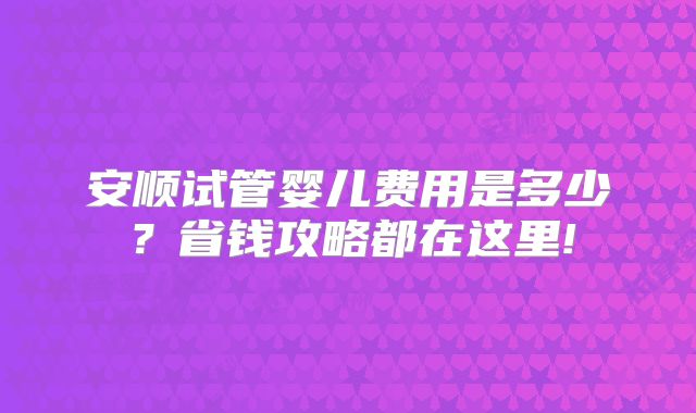 安顺试管婴儿费用是多少？省钱攻略都在这里!