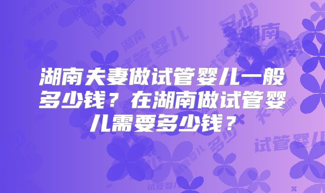 湖南夫妻做试管婴儿一般多少钱?在湖南做试管婴儿需要多少钱?