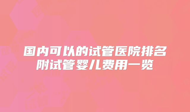 国内可以的试管医院排名附试管婴儿费用一览