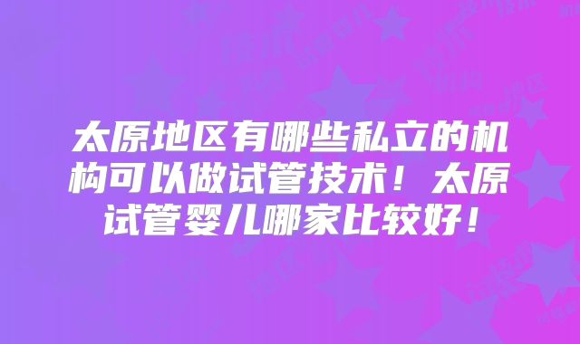 太原地区有哪些私立的机构可以做试管技术!太原试管婴儿哪家比较好!