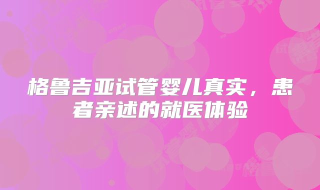 格鲁吉亚试管婴儿真实，患者亲述的就医体验