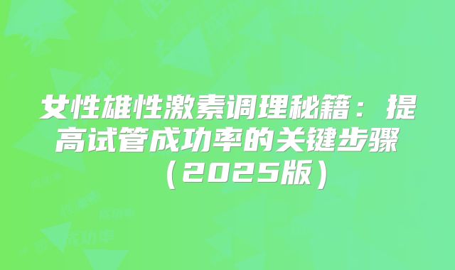 女性雄性激素调理秘籍:提高试管成功率的关键步骤(2025版)