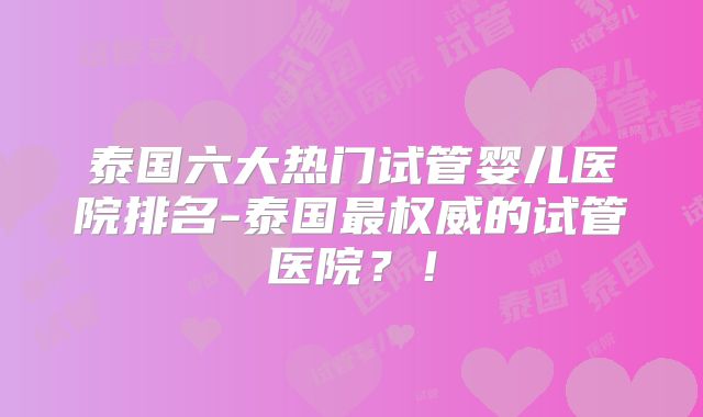 泰国六大热门试管婴儿医院排名-泰国最权威的试管医院?!