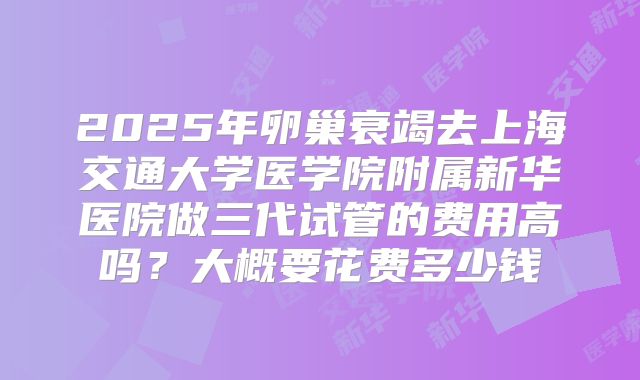 2025年卵巢衰竭去上海交通大学医学院附属新华医院做三代试管的费用高吗？大概要花费多少钱