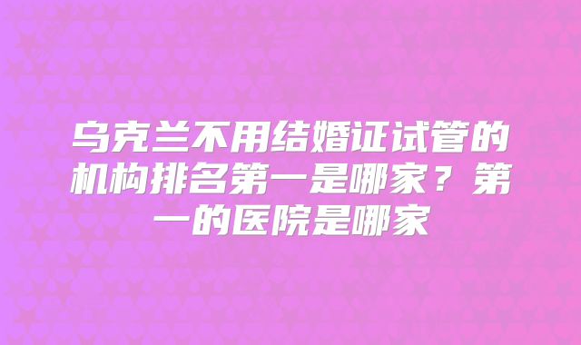 乌克兰不用结婚证试管的机构排名第一是哪家？第一的医院是哪家