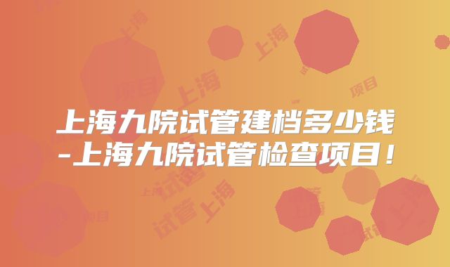 上海九院试管建档多少钱-上海九院试管检查项目!